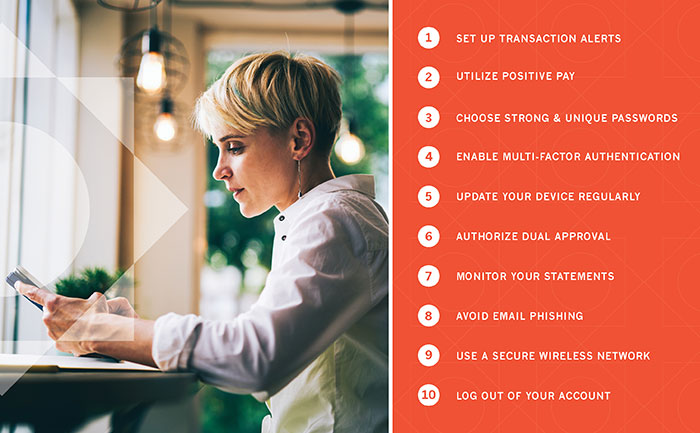 Set up transaction alerts, Utilize Positive Pay, Choose Strong & Unique Passwords, Enable Multi-Factor Authentication